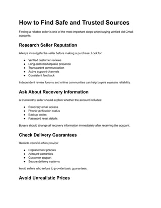How to Find Safe and Trusted Sources
Finding a reliable seller is one of the most important steps when buying verified old Gmail
accounts.
Research Seller Reputation
Always investigate the seller before making a purchase. Look for:
●​ Verified customer reviews
●​ Long-term marketplace presence
●​ Transparent communication
●​ Active support channels
●​ Consistent feedback
Independent review forums and online communities can help buyers evaluate reliability.
Ask About Recovery Information
A trustworthy seller should explain whether the account includes:
●​ Recovery email access
●​ Phone verification status
●​ Backup codes
●​ Password reset details
Buyers should change all recovery information immediately after receiving the account.
Check Delivery Guarantees
Reliable vendors often provide:
●​ Replacement policies
●​ Account warranties
●​ Customer support
●​ Secure delivery systems
Avoid sellers who refuse to provide basic guarantees.
Avoid Unrealistic Prices
 