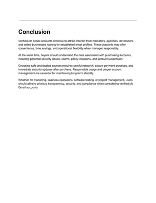 Conclusion
Verified old Gmail accounts continue to attract interest from marketers, agencies, developers,
and online businesses looking for established email profiles. These accounts may offer
convenience, time savings, and operational flexibility when managed responsibly.
At the same time, buyers should understand the risks associated with purchasing accounts,
including potential security issues, scams, policy violations, and account suspension.
Choosing safe and trusted sources requires careful research, secure payment practices, and
immediate security updates after purchase. Responsible usage and proper account
management are essential for maintaining long-term stability.
Whether for marketing, business operations, software testing, or project management, users
should always prioritize transparency, security, and compliance when considering verified old
Gmail accounts
 