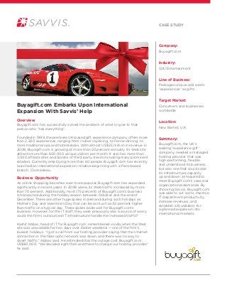 Company:
Buyagift.com
Industry:
Gift/Entertainment
Line of Business:
Packages unique and exotic
“experiences” as gifts
Target Market:
Consumers and businesses
worldwide
Location:
New Barnet, U.K.
Summary:
Buyagift.com, the UK’s
leading “experience gift”
company, needed a managed
hosting provider that was
high-performing, flexible
and understood its business,
but also one that could scale
its infrastructure capacity
up and down as required to
meet Buyagift.com’s seasonal
organizational demands. By
choosing Savvis, Buyagift.com
was able to cut costs, improve
IT department productivity,
increase revenues, and
establish a foundation for
a planned expansion into
international markets.
Buyagift.com Embarks Upon International
Expansion With Savvis’ Help
Overview
Buyagift.com has successfully solved the problem of what to give to that
person who “has everything”.
Founded in 1999, the premiere UK-based gift experience company offers more
than 2,200 experiences, ranging from indoor skydiving, to Ferrari driving, to
more traditional spa and hotel breaks. With almost US$25 million in revenue in
2008, Buyagift.com is growing at more than 20 percent annually. Its Web site
attracts more than 600,000 unique visitors per month. It also has more than
3,000 affiliate sites and dozens of third party clients including many prominent
retailers. Currently employing more than 60 people, Buyagift.com has recently
launched an international expansion initiative beginning with a Paris-based
branch, Coolcadeau.
Business Opportunity
As online shopping becomes ever more popular, Buyagift.com has expanded
significantly in recent years. In 2008 alone, its Web traffic increased by more
than 70 percent. Additionally, most (75 percent) of Buyagift.com’s business
is transacted during the holiday season between October and the end of
December. There are other huge spikes in demand during such holidays as
Mother’s Day and Valentine’s Day that can be as much as 30 percent higher
than traffic on a typical day. These spikes bode well for Buyagift.com’s
business. However, for the IT staff, they were previously also a source of worry:
could the firm’s outsourced IT infrastructure handle the increased traffic?
Kashif Abbas, head of IT for Buyagift.com, remembered vividly when the Web
site was unavailable for two days over Easter weekend — one of the firm’s
busiest holidays. “I got a call from our hosting provider saying that the Internet
connection in the fiber optic network was down, and there was no way to
divert traffic,” Abbas said. He estimated that the outage cost Buyagift.com
US$80,000. “We decided right then and there to change our hosting provider,”
he said.
Case Study
 