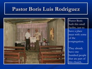 Pastor Boris Luis Rodriguez
                      Pastor Boris
                      built this small
                      facility, just to
                      have a place
                      meet with some
                      of the
                      congregation.

                      They already
                      have one
                      hundred people
                      that are part of
                      this church..
 