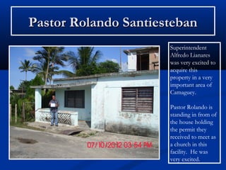 Pastor Rolando Santiesteban
                      Superintendent
                      Alfredo Lianares
                      was very excited to
                      acquire this
                      property in a very
                      important area of
                      Camaguey.

                      Pastor Rolando is
                      standing in from of
                      the house holding
                      the permit they
                      received to meet as
                      a church in this
                      facility. He was
                      very excited.
 