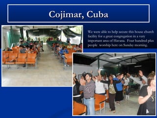 Cojimar, Cuba
        We were able to help secure this house church
        facility for a great congregation in a very
        important area of Havana. Four hundred plus
        people worship here on Sunday morning.
 