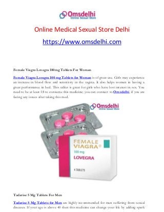 Online Medical Sexual Store Delhi
https://www.omsdelhi.com
Female Viagra Lovegra 100mg Tablets For Woman
Female Viagra Lovegra 100 mg Tablets for Woman is of great use. Girls may experience
an increase in blood flow and sensitivity in the vagina. It also helps women in having a
great performance in bed. This tablet is great for girls who have lost interest in sex. You
need to be at least 18 to consume this medicine; you can connect to Omsdelhi, if you are
facing any issues after taking this med.
Tadarise 5 Mg Tablets For Men
Tadarise 5 Mg Tablets for Men are highly recommended for men suffering from sexual
diseases. If your age is above 40 then this medicine can change your life by adding spark
 