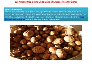 Buy Almond Nuts Online UK to Make a Number of Healthy Dishes
Slide 1: Introduction
Replace your unhealthy snack item with a superfood like almond. Almond is one of the most
popular nut items that is loaded with a number of vitamins and minerals. Majorly cultivated across
Iran, Morocco, Spain and the US, this nut is easily available all the year-round in the UK. So, Buy
Almonds nuts online uk store and give your health a healthy twist.
 