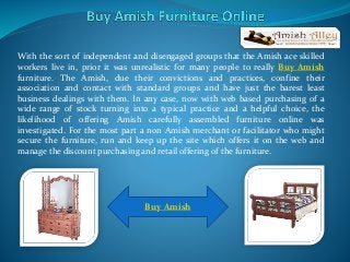 With the sort of independent and disengaged groups that the Amish ace skilled
workers live in, prior it was unrealistic for many people to really Buy Amish
furniture. The Amish, due their convictions and practices, confine their
association and contact with standard groups and have just the barest least
business dealings with them. In any case, now with web based purchasing of a
wide range of stock turning into a typical practice and a helpful choice, the
likelihood of offering Amish carefully assembled furniture online was
investigated. For the most part a non Amish merchant or facilitator who might
secure the furniture, run and keep up the site which offers it on the web and
manage the discount purchasing and retail offering of the furniture.
Buy Amish
 