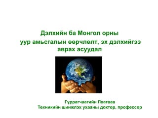Дэлхийн ба Монгол орны
уур амьсгалын өөрчлөлт, эх дэлхийгээ
           аврах асуудал




                Гүррагчаагийн Лхагваа
     Техникийн шинжлэх ухааны доктор, профессор
 