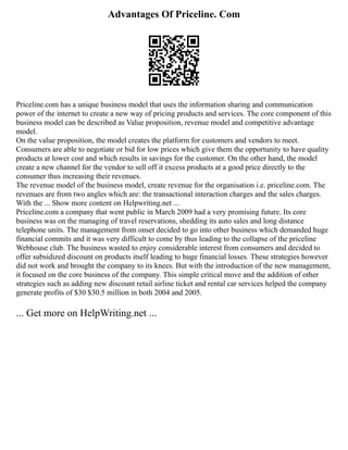 Advantages Of Priceline. Com
Priceline.com has a unique business model that uses the information sharing and communication
power of the internet to create a new way of pricing products and services. The core component of this
business model can be described as Value proposition, revenue model and competitive advantage
model.
On the value proposition, the model creates the platform for customers and vendors to meet.
Consumers are able to negotiate or bid for low prices which give them the opportunity to have quality
products at lower cost and which results in savings for the customer. On the other hand, the model
create a new channel for the vendor to sell off it excess products at a good price directly to the
consumer thus increasing their revenues.
The revenue model of the business model, create revenue for the organisation i.e. priceline.com. The
revenues are from two angles which are: the transactional interaction charges and the sales charges.
With the ... Show more content on Helpwriting.net ...
Priceline.com a company that went public in March 2009 had a very promising future. Its core
business was on the managing of travel reservations, shedding its auto sales and long distance
telephone units. The management from onset decided to go into other business which demanded huge
financial commits and it was very difficult to come by thus leading to the collapse of the priceline
Webhouse club. The business wasted to enjoy considerable interest from consumers and decided to
offer subsidized discount on products itself leading to huge financial losses. These strategies however
did not work and brought the company to its knees. But with the introduction of the new management,
it focused on the core business of the company. This simple critical move and the addition of other
strategies such as adding new discount retail airline ticket and rental car services helped the company
generate profits of $30 $30.5 million in both 2004 and 2005.
... Get more on HelpWriting.net ...
 
