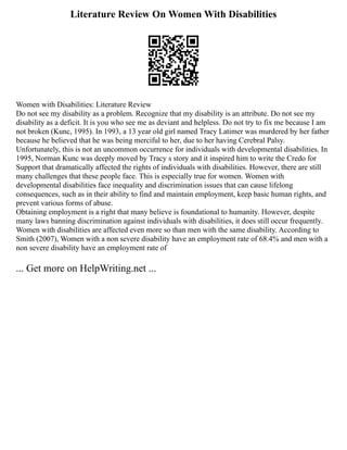 Literature Review On Women With Disabilities
Women with Disabilities: Literature Review
Do not see my disability as a problem. Recognize that my disability is an attribute. Do not see my
disability as a deficit. It is you who see me as deviant and helpless. Do not try to fix me because I am
not broken (Kunc, 1995). In 1993, a 13 year old girl named Tracy Latimer was murdered by her father
because he believed that he was being merciful to her, due to her having Cerebral Palsy.
Unfortunately, this is not an uncommon occurrence for individuals with developmental disabilities. In
1995, Norman Kunc was deeply moved by Tracy s story and it inspired him to write the Credo for
Support that dramatically affected the rights of individuals with disabilities. However, there are still
many challenges that these people face. This is especially true for women. Women with
developmental disabilities face inequality and discrimination issues that can cause lifelong
consequences, such as in their ability to find and maintain employment, keep basic human rights, and
prevent various forms of abuse.
Obtaining employment is a right that many believe is foundational to humanity. However, despite
many laws banning discrimination against individuals with disabilities, it does still occur frequently.
Women with disabilities are affected even more so than men with the same disability. According to
Smith (2007), Women with a non severe disability have an employment rate of 68.4% and men with a
non severe disability have an employment rate of
... Get more on HelpWriting.net ...
 