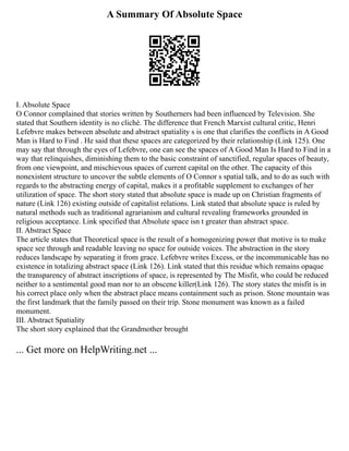 A Summary Of Absolute Space
I. Absolute Space
O Connor complained that stories written by Southerners had been influenced by Television. She
stated that Southern identity is no cliché. The difference that French Marxist cultural critic, Henri
Lefebvre makes between absolute and abstract spatiality s is one that clarifies the conflicts in A Good
Man is Hard to Find . He said that these spaces are categorized by their relationship (Link 125). One
may say that through the eyes of Lefebvre, one can see the spaces of A Good Man Is Hard to Find in a
way that relinquishes, diminishing them to the basic constraint of sanctified, regular spaces of beauty,
from one viewpoint, and mischievous spaces of current capital on the other. The capacity of this
nonexistent structure to uncover the subtle elements of O Connor s spatial talk, and to do as such with
regards to the abstracting energy of capital, makes it a profitable supplement to exchanges of her
utilization of space. The short story stated that absolute space is made up on Christian fragments of
nature (Link 126) existing outside of capitalist relations. Link stated that absolute space is ruled by
natural methods such as traditional agrarianism and cultural revealing frameworks grounded in
religious acceptance. Link specified that Absolute space isn t greater than abstract space.
II. Abstract Space
The article states that Theoretical space is the result of a homogenizing power that motive is to make
space see through and readable leaving no space for outside voices. The abstraction in the story
reduces landscape by separating it from grace. Lefebvre writes Excess, or the incommunicable has no
existence in totalizing abstract space (Link 126). Link stated that this residue which remains opaque
the transparency of abstract inscriptions of space, is represented by The Misfit, who could be reduced
neither to a sentimental good man nor to an obscene killer(Link 126). The story states the misfit is in
his correct place only when the abstract place means containment such as prison. Stone mountain was
the first landmark that the family passed on their trip. Stone monument was known as a failed
monument.
III. Abstract Spatiality
The short story explained that the Grandmother brought
... Get more on HelpWriting.net ...
 