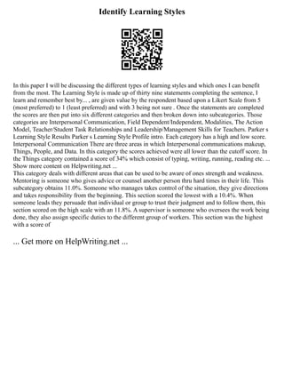 Identify Learning Styles
In this paper I will be discussing the different types of learning styles and which ones I can benefit
from the most. The Learning Style is made up of thirty nine statements completing the sentence, I
learn and remember best by... , are given value by the respondent based upon a Likert Scale from 5
(most preferred) to 1 (least preferred) and with 3 being not sure . Once the statements are completed
the scores are then put into six different categories and then broken down into subcategories. Those
categories are Interpersonal Communication, Field Dependent/Independent, Modalities, The Action
Model, Teacher/Student Task Relationships and Leadership/Management Skills for Teachers. Parker s
Learning Style Results Parker s Learning Style Profile intro. Each category has a high and low score.
Interpersonal Communication There are three areas in which Interpersonal communications makeup,
Things, People, and Data. In this category the scores achieved were all lower than the cutoff score. In
the Things category contained a score of 34% which consist of typing, writing, running, reading etc. ...
Show more content on Helpwriting.net ...
This category deals with different areas that can be used to be aware of ones strength and weakness.
Mentoring is someone who gives advice or counsel another person thru hard times in their life. This
subcategory obtains 11.0%. Someone who manages takes control of the situation, they give directions
and takes responsibility from the beginning. This section scored the lowest with a 10.4%. When
someone leads they persuade that individual or group to trust their judgment and to follow them, this
section scored on the high scale with an 11.8%. A supervisor is someone who oversees the work being
done, they also assign specific duties to the different group of workers. This section was the highest
with a score of
... Get more on HelpWriting.net ...
 