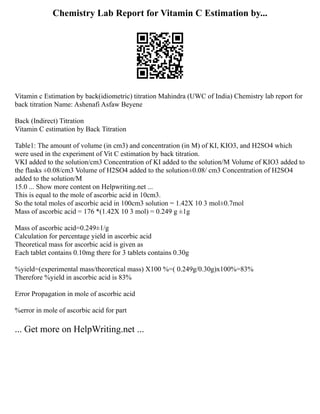 Chemistry Lab Report for Vitamin C Estimation by...
Vitamin c Estimation by back(idiometric) titration Mahindra (UWC of India) Chemistry lab report for
back titration Name: Ashenafi Asfaw Beyene
Back (Indirect) Titration
Vitamin C estimation by Back Titration
Table1: The amount of volume (in cm3) and concentration (in M) of KI, KIO3, and H2SO4 which
were used in the experiment of Vit C estimation by back titration.
VKI added to the solution/cm3 Concentration of KI added to the solution/M Volume of KIO3 added to
the flasks ±0.08/cm3 Volume of H2SO4 added to the solution±0.08/ cm3 Concentration of H2SO4
added to the solution/M
15.0 ... Show more content on Helpwriting.net ...
This is equal to the mole of ascorbic acid in 10cm3.
So the total moles of ascorbic acid in 100cm3 solution = 1.42X 10 3 mol±0.7mol
Mass of ascorbic acid = 176 *(1.42X 10 3 mol) = 0.249 g ±1g
Mass of ascorbic acid=0.249±1/g
Calculation for percentage yield in ascorbic acid
Theoretical mass for ascorbic acid is given as
Each tablet contains 0.10mg there for 3 tablets contains 0.30g
%yield=(experimental mass/theoretical mass) X100 %=( 0.249g/0.30g)x100%=83%
Therefore %yield in ascorbic acid is 83%
Error Propagation in mole of ascorbic acid
%error in mole of ascorbic acid for part
... Get more on HelpWriting.net ...
 