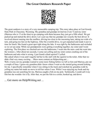 The Great Outdoors Research Paper
The great outdoors is a story of a very memorable camping trip. This story takes place at Curt Gowdy
State Park in Cheyenne, Wyoming. My grandma and grandpa invited me (I am 7) and my sister
(Marissa who is 13 at the time) to go camping with them because they just got a fifth wheel. We got
packed up and started the drive down. Let s just say that my grandpa isn t exactly the best driver. It
involved almost running into the mailbox, driving too close to the oncoming lane, taking too wide of a
turn, and going too fast on the highway. After the eventful drive, we got unpacked and made it just in
time for lunch. She found a great spot right along the lake. It was right by the bathrooms and secluded
so we set up camp. While our grandparents were getting everything together, my sister and I went
exploring. The first place we checked out was the bathrooms. I went into the men s and she went into
the women s. After about ten seconds, I come out yelling and my sister comes crashing out of the
bathroom and asks what is wrong. I just found a dead squirrel! I yelled.
She asked where it was and I eagerly led her to the stall with the squirrel in the toilet. After that we
didn t find very many exciting ... Show more content on Helpwriting.net ...
Well, it turns out my grandpa wanted to some more fishing before we left so him and Marissa, put out
a couple of lines. I guess my grandma didn t know where I went so she started going around looking
for me. I specifically remember when I was sitting in the truck and watched my grandma walk by
yelling my name but made no move to tell her where I was. While I was enjoying my book and my
grandma was out searching for me, Marissa caught a fish on my pole. Technically, I could call it my
fish but she wouldn t let it fly. After that, we put the fish in a cooler, hooked up, and drove
... Get more on HelpWriting.net ...
 