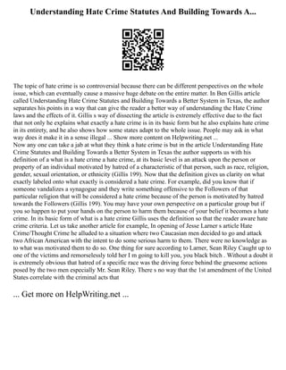 Understanding Hate Crime Statutes And Building Towards A...
The topic of hate crime is so controversial because there can be different perspectives on the whole
issue, which can eventually cause a massive huge debate on the entire matter. In Ben Gillis article
called Understanding Hate Crime Statutes and Building Towards a Better System in Texas, the author
separates his points in a way that can give the reader a better way of understanding the Hate Crime
laws and the effects of it. Gillis s way of dissecting the article is extremely effective due to the fact
that not only he explains what exactly a hate crime is in its basic form but he also explains hate crime
in its entirety, and he also shows how some states adapt to the whole issue. People may ask in what
way does it make it in a sense illegal ... Show more content on Helpwriting.net ...
Now any one can take a jab at what they think a hate crime is but in the article Understanding Hate
Crime Statutes and Building Towards a Better System in Texas the author supports us with his
definition of a what is a hate crime a hate crime, at its basic level is an attack upon the person or
property of an individual motivated by hatred of a characteristic of that person, such as race, religion,
gender, sexual orientation, or ethnicity (Gillis 199). Now that the definition gives us clarity on what
exactly labeled onto what exactly is considered a hate crime. For example, did you know that if
someone vandalizes a synagogue and they write something offensive to the Followers of that
particular religion that will be considered a hate crime because of the person is motivated by hatred
towards the Followers (Gillis 199). You may have your own perspective on a particular group but if
you so happen to put your hands on the person to harm them because of your belief it becomes a hate
crime. In its basic form of what is a hate crime Gillis uses the definition so that the reader aware hate
crime criteria. Let us take another article for example, In opening of Jesse Larner s article Hate
Crime/Thought Crime he alluded to a situation where two Caucasian men decided to go and attack
two African American with the intent to do some serious harm to them. There were no knowledge as
to what was motivated them to do so. One thing for sure according to Larner, Sean Riley Caught up to
one of the victims and remorselessly told her I m going to kill you, you black bitch . Without a doubt it
is extremely obvious that hatred of a specific race was the driving force behind the gruesome actions
posed by the two men especially Mr. Sean Riley. There s no way that the 1st amendment of the United
States correlate with the criminal acts that
... Get more on HelpWriting.net ...
 