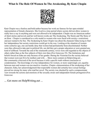 What Is The Role Of Women In The Awakening, By Kate Chopin
Kate Chopin was a fearless and bold author because her work are famous for her open minded
representation of female characters. She lived in a time period where society did not allow women to
really have a say in anything and were not allowed to be independent. Chopin was an American author
of short stories and novels and her well known works are The Awakening, The Storm and The Story of
an Hour . Chopin is considered as a role model to women who were faced with society s restrictions
and just wanted to be free. The Awakening by Kate Chopin was about the character Edna trying to find
her independence but society restrictions would get in the way. Looking at the situation of women
some centuries ago, one can hardly deny that women had permanently been discriminated: Neither
were they allowed to take part in political life, nor did they get a proper education or were granted any
kind of selfhood. Towards the end of the nineteenth century, wives were still regarded as the objects of
others rather than as the free subjects of their own fates (Fox Genovese 35). The limitations and
beliefs forced on Edna are only because of her gender. During the Victorian Era the society believed
that women were just fit to be mothers and wife. ... Show more content on Helpwriting.net ...
Her community criticized of the novel because it told a specific truth without conclusion or
condemnation. The knowledge of a true independence for women, or more surprisingly yet, equality
between men and women was too much to visualize. Chopin s demonstration of the awakening of her
character, Edna, her acknowledgement that respectable women did certainly have sexual feelings
proved too strong for many who read her novel. The society was shocked by such a compassionate
view towards the actions and emotions of the sexually aware and independent female protagonist (Fox
Genovese
... Get more on HelpWriting.net ...
 