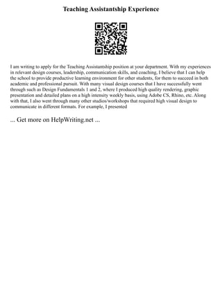 Teaching Assistantship Experience
I am writing to apply for the Teaching Assistantship position at your department. With my experiences
in relevant design courses, leadership, communication skills, and coaching, I believe that I can help
the school to provide productive learning environment for other students, for them to succeed in both
academic and professional pursuit. With many visual design courses that I have successfully went
through such as Design Fundamentals 1 and 2, where I produced high quality rendering, graphic
presentation and detailed plans on a high intensity weekly basis, using Adobe CS, Rhino, etc. Along
with that, I also went through many other studios/workshops that required high visual design to
communicate in different formats. For example, I presented
... Get more on HelpWriting.net ...
 