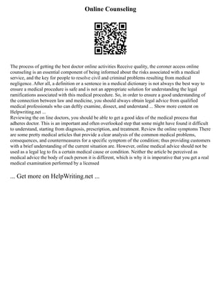 Online Counseling
The process of getting the best doctor online activities Receive quality, the coroner access online
counseling is an essential component of being informed about the risks associated with a medical
service, and the key for people to resolve civil and criminal problems resulting from medical
negligence. After all, a definition or a sentence in a medical dictionary is not always the best way to
ensure a medical procedure is safe and is not an appropriate solution for understanding the legal
ramifications associated with this medical procedure. So, in order to ensure a good understanding of
the connection between law and medicine, you should always obtain legal advice from qualified
medical professionals who can deftly examine, dissect, and understand ... Show more content on
Helpwriting.net ...
Reviewing the on line doctors, you should be able to get a good idea of the medical process that
adheres doctor. This is an important and often overlooked step that some might have found it difficult
to understand, starting from diagnosis, prescription, and treatment. Review the online symptoms There
are some pretty medical articles that provide a clear analysis of the common medical problems,
consequences, and countermeasures for a specific symptom of the condition; thus providing customers
with a brief understanding of the current situation are. However, online medical advice should not be
used as a legal leg to fix a certain medical cause or condition. Neither the article be perceived as
medical advice the body of each person it is different, which is why it is imperative that you get a real
medical examination performed by a licensed
... Get more on HelpWriting.net ...
 