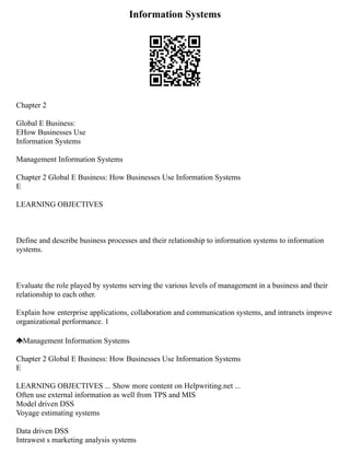 Information Systems
Chapter 2
Global E Business:
EHow Businesses Use
Information Systems
Management Information Systems
Chapter 2 Global E Business: How Businesses Use Information Systems
E
LEARNING OBJECTIVES
Define and describe business processes and their relationship to information systems to information
systems.
Evaluate the role played by systems serving the various levels of management in a business and their
relationship to each other.
Explain how enterprise applications, collaboration and communication systems, and intranets improve
organizational performance. 1
Management Information Systems
Chapter 2 Global E Business: How Businesses Use Information Systems
E
LEARNING OBJECTIVES ... Show more content on Helpwriting.net ...
Often use external information as well from TPS and MIS
Model driven DSS
Voyage estimating systems
Data driven DSS
Intrawest s marketing analysis systems
 