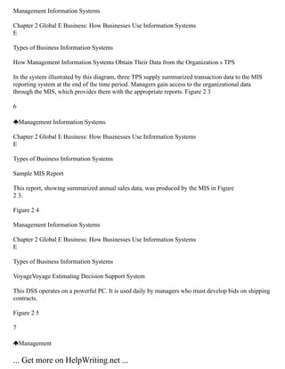 Management Information Systems
Chapter 2 Global E Business: How Businesses Use Information Systems
E
Types of Business Information Systems
How Management Information Systems Obtain Their Data from the Organization s TPS
In the system illustrated by this diagram, three TPS supply summarized transaction data to the MIS
reporting system at the end of the time period. Managers gain access to the organizational data
through the MIS, which provides them with the appropriate reports. Figure 2 3
6
Management Information Systems
Chapter 2 Global E Business: How Businesses Use Information Systems
E
Types of Business Information Systems
Sample MIS Report
This report, showing summarized annual sales data, was produced by the MIS in Figure
2 3.
Figure 2 4
Management Information Systems
Chapter 2 Global E Business: How Businesses Use Information Systems
E
Types of Business Information Systems
VoyageVoyage Estimating Decision Support System
This DSS operates on a powerful PC. It is used daily by managers who must develop bids on shipping
contracts.
Figure 2 5
7
Management
... Get more on HelpWriting.net ...
 