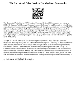 The Queensland Police Service ( Gre ) Incident Command...
The Queensland Police Service (QPS) Incident Command System (ICS) was raised as a project in
2001 with the aim of establishing a Command system which could be used for any type of incident or
event. Extensive research was conducted into ICS models throughout Australia and overseas. The QPS
ICS was finally adapted from the North American ICS model which allows a flexible approach to
incident response with effectiveness and efficiency. The QPS ICS was then adopted into Section 1.12
of the QPS Operational Procedures Manual (OPM 2014). The QPS ICS takes a formal approach by
gathering intelligence, planning a response and deploying the available resources to achieve a specific
result (QPS2013a).
The QPS ICS model is based on five interlocking functional roles. These roles are Command,
Operations, Planning, Intelligence and Administration and Logistics. Depending on the size and nature
of the incident the five roles can be carried out by a single officer or an incident management team
with a Police Forward Commander (PFC) who will have overall supervision. (QPS2013a). The
Command role will be undertaken by the first officer attending the incident who will assume the role
of Police Forward Commander (PFC) (OPM 1.12.3) who will remain in this role until the incident is
resolved or command responsibility is transferred, usually to a more senior officer (QPS2013a). The
PFC will obtain and maintain situational awareness, identify and take responsibility for establishing a
... Get more on HelpWriting.net ...
 