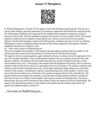 Sonnet 73 Metaphors
In William Shakespeare s Sonnet 73, the speaker claims that through recognizing life s brevity, love
can be made stronger, and more permanent, by learning to appreciate the limited time each person has
left. Shakespeare establishes this argument by developing three metaphors comparing a succinct
amount of time to life. The first metaphor compares the seasons of a year to stages of life. The second
quatrain contains the next metaphor comparing the sun s journey across the sky to the speaker s
lifetime. And the final metaphor, found in the third quatrain, compares the glow of a fire to a lifetime.
Shakespeare s choice of applying shorter periods of time being compared to the speaker s lifetime
emphasizes the brevity of a person s life.
In ... Show more content on Helpwriting.net ...
The tone strengthens the metaphor in this quatrain through adding emphasis that the speaker is still
reminiscing about what he has lost and has yet to look towards what the future holds.
The speaker starts the second quatrain, again, telling the listener to witness in him the approach of old
age. The extended metaphor in the second quatrain compares the sun s journey across the sky to the
speaker s lifetime. The speaker tells the listener that they can see the twilight of such day, as after
sunset fadeth in the west , or the aging of the speaker after the brightness and energy of his youth have
started to fade just like the sun does as it approaches the end of its journey. The speaker continues with
which by and by black night doth take away , black night signifying old age taking away what little
remains of the speaker s youthfulness, and the eventual passing away of the speaker. A shift in tone
occurs here from somber to one of forlorn as the speaker recognises that he will eventually die. The
speaker finishes the metaphor by explicitly saying the dark of night represents Death s second self,
that seals all up in rest. Night in the metaphor seals up all in eternal rest through death. The rhyme
between day and away draws attention to the number of days the speaker has left are diminishing. The
image of the diminishing number of days builds on the depressed tone already expressed in the
quatrain by emphasizing the certainty of
... Get more on HelpWriting.net ...
 