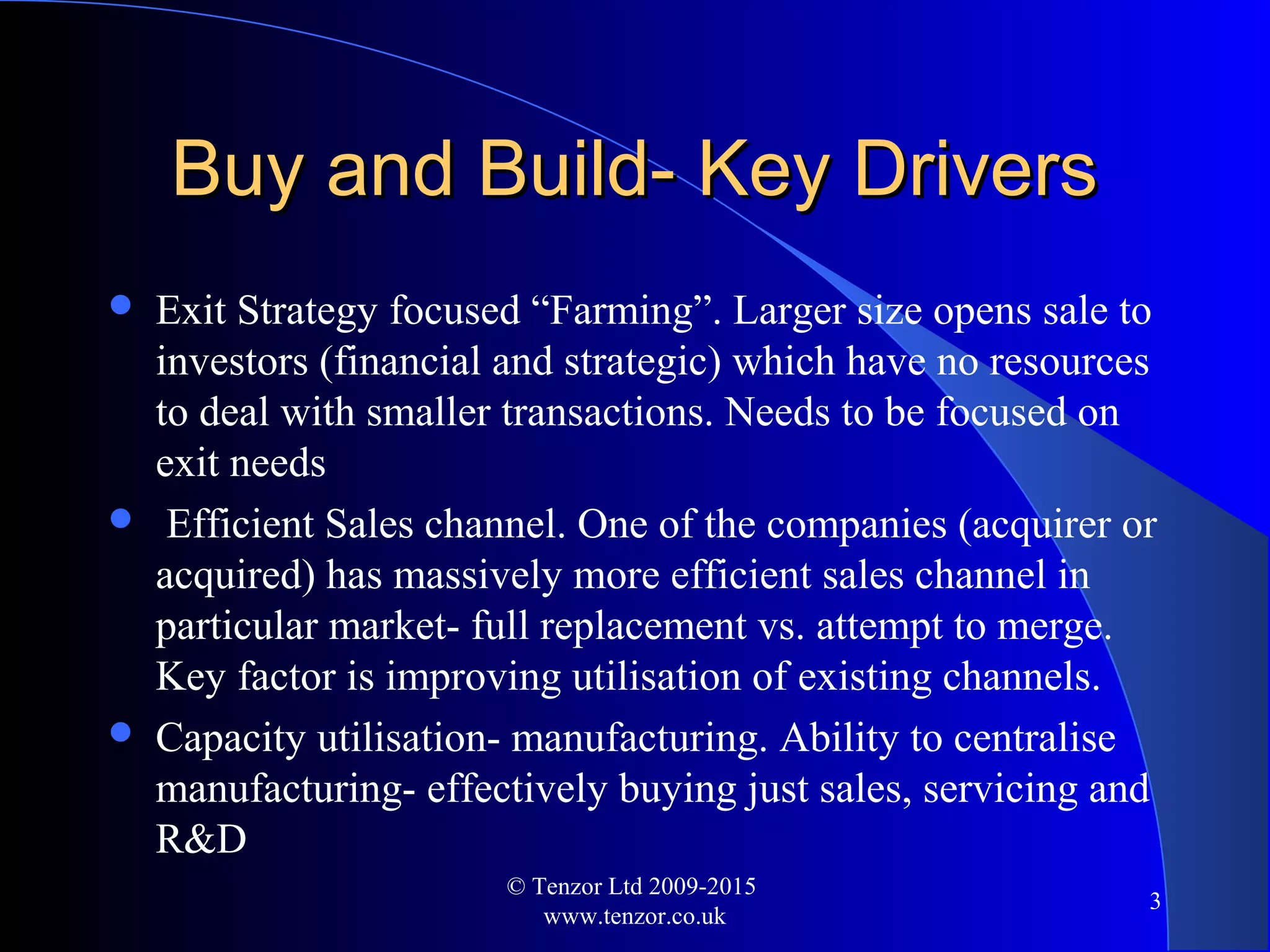 Buy and Build- Key DriversBuy and Build- Key Drivers
 Exit Strategy focused “Farming”. Larger size opens sale to
investors (financial and strategic) which have no resources
to deal with smaller transactions. Needs to be focused on
exit needs
 Efficient Sales channel. One of the companies (acquirer or
acquired) has massively more efficient sales channel in
particular market- full replacement vs. attempt to merge.
Key factor is improving utilisation of existing channels.
 Capacity utilisation- manufacturing. Ability to centralise
manufacturing- effectively buying just sales, servicing and
R&D
© Tenzor Ltd 2009-2015
www.tenzor.co.uk
3
 