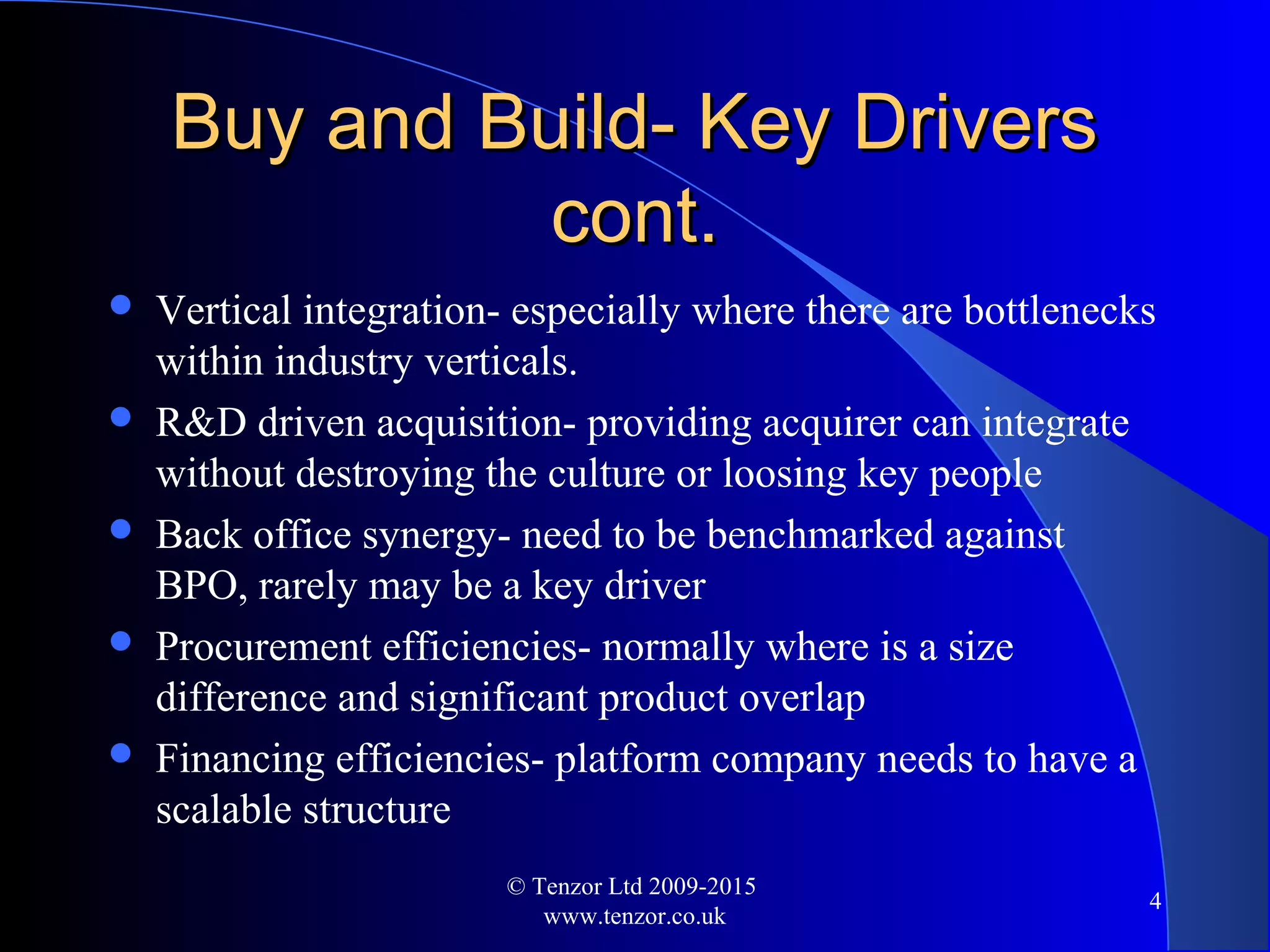 Buy and Build- Key DriversBuy and Build- Key Drivers
cont.cont.
 Vertical integration- especially where there are bottlenecks
within industry verticals.
 R&D driven acquisition- providing acquirer can integrate
without destroying the culture or loosing key people
 Back office synergy- need to be benchmarked against
BPO, rarely may be a key driver
 Procurement efficiencies- normally where is a size
difference and significant product overlap
 Financing efficiencies- platform company needs to have a
scalable structure
© Tenzor Ltd 2009-2015
www.tenzor.co.uk
4
 