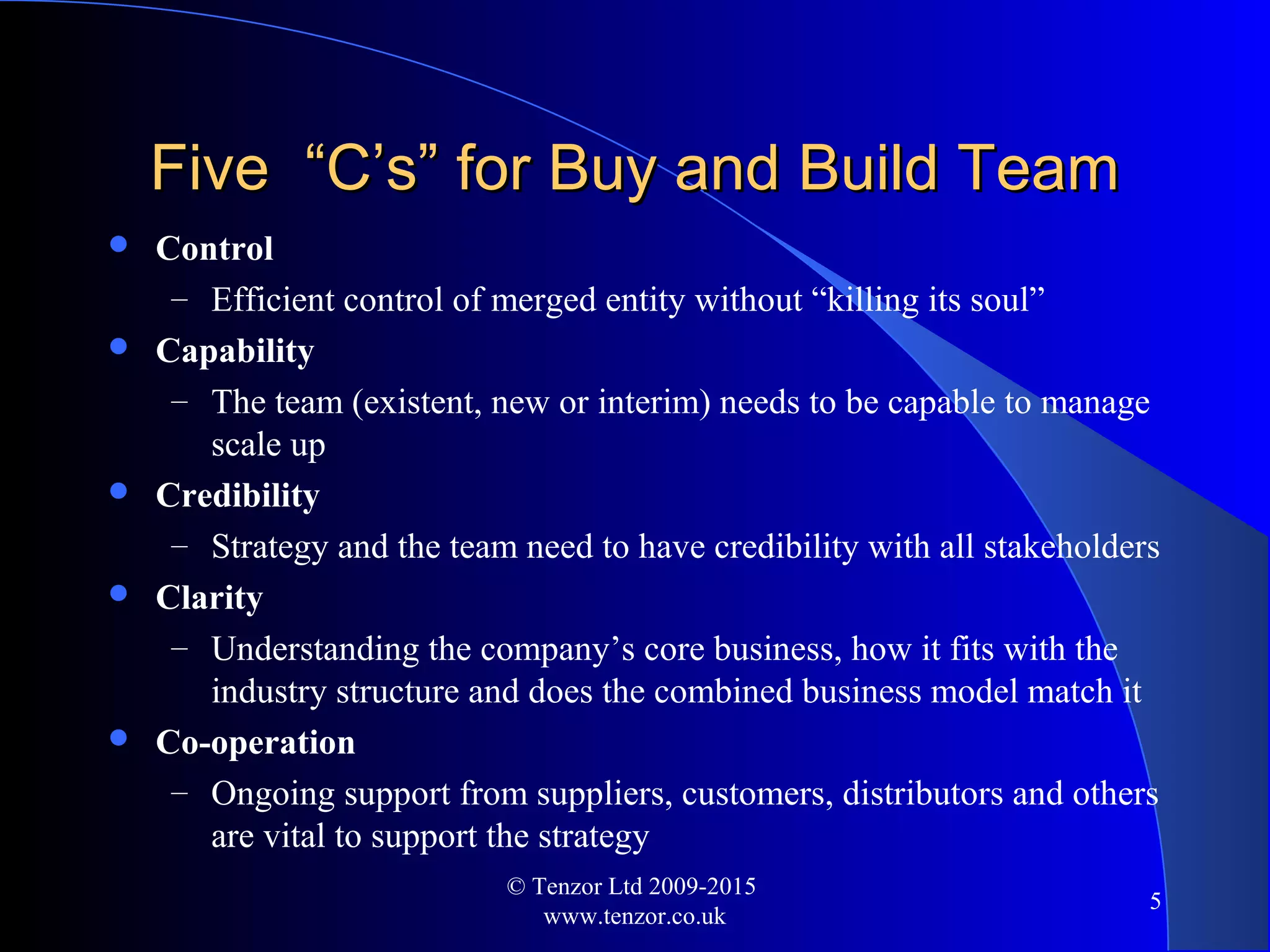 Five “C’s” for Buy and Build TeamFive “C’s” for Buy and Build Team
 Control
– Efficient control of merged entity without “killing its soul”
 Capability
– The team (existent, new or interim) needs to be capable to manage
scale up
 Credibility
– Strategy and the team need to have credibility with all stakeholders
 Clarity
– Understanding the company’s core business, how it fits with the
industry structure and does the combined business model match it
 Co-operation
– Ongoing support from suppliers, customers, distributors and others
are vital to support the strategy
© Tenzor Ltd 2009-2015
www.tenzor.co.uk
5
 