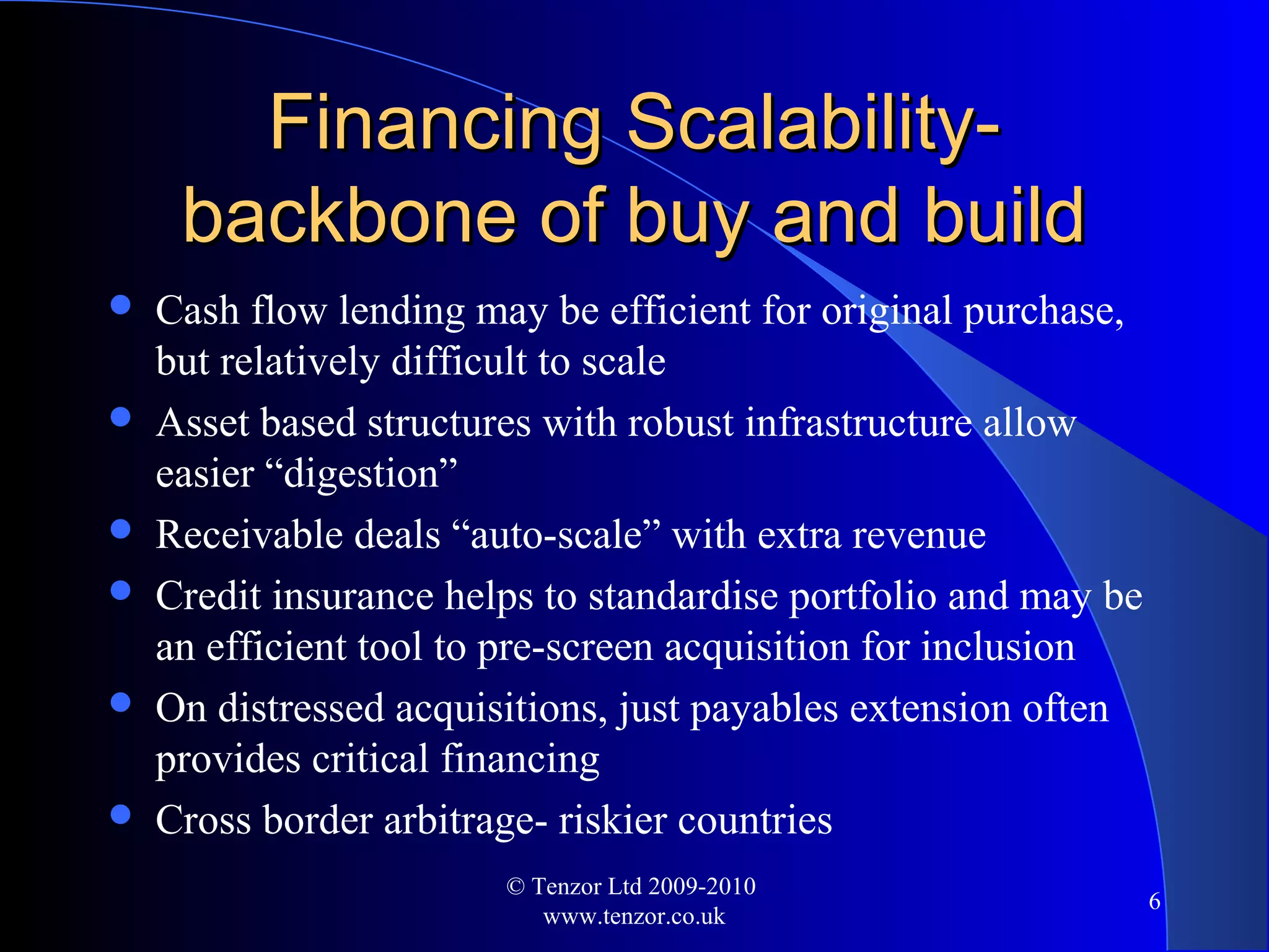 Financing Scalability-Financing Scalability-
backbone of buy and buildbackbone of buy and build
 Cash flow lending may be efficient for original purchase,
but relatively difficult to scale
 Asset based structures with robust infrastructure allow
easier “digestion”
 Receivable deals “auto-scale” with extra revenue
 Credit insurance helps to standardise portfolio and may be
an efficient tool to pre-screen acquisition for inclusion
 On distressed acquisitions, just payables extension often
provides critical financing
 Cross border arbitrage- riskier countries
© Tenzor Ltd 2009-2010
www.tenzor.co.uk
6
 