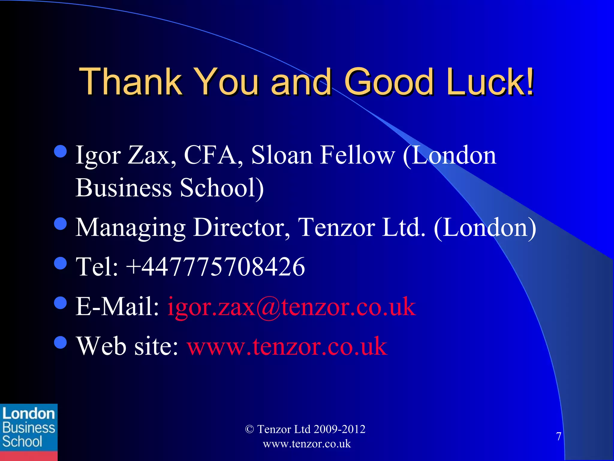 Thank You and Good Luck!Thank You and Good Luck!
Igor Zax, CFA, Sloan Fellow (London
Business School)
Managing Director, Tenzor Ltd. (London)
Tel: +447775708426
E-Mail: igor.zax@tenzor.co.uk
Web site: www.tenzor.co.uk
© Tenzor Ltd 2009-2012
www.tenzor.co.uk
7
 