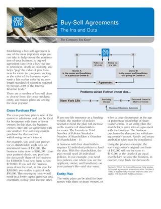 Buy-Sell Agreements
                                             The Ins and Outs
                                             The Company You Keep®


Establishing a buy-sell agreement is
one of the most important steps you                         $                                                          $
can take to help ensure the continua-
tion of your business. A buy-sell
                                                                              Policy on    Policy on
agreement can cover a buy-out due                                              B’s Life     A’s Life
to retirement, death, or disability, and
helps “peg” the value of your busi-                       Owner A                                                  Owner B
ness for estate tax purposes, so long          is the owner and beneficiary                             is the owner and beneficiary
as the value of the business repre-                of a policy on Owner B                                   of a policy on Owner A
sents a fair market value in an arms
length standard of valuation required                                             Agreement
by Section 2703 of the Internal
Revenue Code.1
                                                                Problems solved if either owner dies…
There are a number of buy-sell plans
to choose from: the cross purchase,
entity, and trustee plans are among                                                   Surviving                       Deceased Owner’s
                                             New York Life               $             Owner
                                                                                                         $             Heirs or Estate
the most popular.
                                                                                               Deceased Business Interests
Cross Purchase Plan
The cross purchase plan is one of the
easiest to administer and can be ideal     If you use life insurance as a funding          when a large discrepancy in the age
for businesses with three or fewer         vehicle, the number of policies                 or percentage ownership of share-
owners. In this plan, the business         needed to fund the plan will increase           holders exists. In an entity plan, the
owners enter into an agreement with        as the number of shareholders                   shareholders enter into an agreement
one another. The surviving owners          increases. The formula is: Total                with the business. The business
purchase the deceased or                   Number of Policies Needed =                     purchases the deceased or withdraw-
withdrawing owner’s interest.              Number of Shareholders x (Number                ing owner’s interest. Family and estate
                                           of Shareholders - 1).                           attribution rules must be considered.
For example, you and your partner
(or co-shareholder) each have an           A business with four shareholders               Using the previous example, the
investment basis of $50,000. The           requires 12 individual policies to fund         surviving owner’s original cost basis
business value now is $200,000. Upon       the plan. With five shareholders, the           of $50,000 will not increase to
your partner’s death, you purchase         plan would need 20 individual                   $150,000 at the death of an equal
the deceased’s share of the business       policies. In our example, you need              shareholder because the business, in
for $100,000. Your new basis is now        two policies; one where you are the             essence, buys back the deceased’s
$150,000. If you sell the business         applicant, owner, and beneficiary on
years down the road, in this case for      your partner’s life—and vice versa.             1
                                                                                            Section 2703 of the Internal Revenue Code applies
                                                                                            to buy-sell agreements entered into after October 8,
$200,000, you realize a gain of only                                                        1990, or substantially modified after this date, and
$50,000. This step-up in basis would       Entity Plan                                      applies only to closely held businesses.
result in a lower capital gains tax and,
essentially, reduce your income taxes.     The entity plan can be ideal for busi-
                                           nesses with three or more owners, or
 