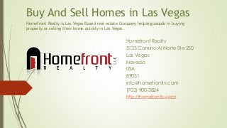 Buy And Sell Homes in Las Vegas
Homefront Realty
5135 Camino Al Norte Ste 250
Las Vegas
Naveda
USA
89031
info@homefrontlv.com
(702) 900-3824
http://homefrontlv.com/
Homefront Realty is Las Vegas Based real estate Company helping people in buying
property or selling their home quickly in Las Vegas.
 