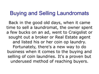 Buying and Selling Laundromats
  Back in the good old days, when it came
time to sell a laundromat, the owner spent
a few bucks on an ad, went to Craigslist or
 sought out a broker or Real Estate agent
    and listed his or her coin op laundry.
    Fortunately, there's a new way to do
business when it comes to the buying and
 selling of coin laundries. It's a proven but
   underused method of reaching buyers.
 