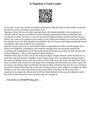 Is Napoleon A Good Leader
As he wasn t in the story till the last and the condemnation Napoleon kept on him couldn t be proved
therefore he can be considered a good leader by far.
Napoleon A boar who was the other important figure who helped markedly in the occurrence of
rebellion. But he later proves himself to be power hungry and ends up doing everything that they
considered sin earlier. For the love of power he ends up killing his fellow animals and starts living as
human. He is seen to be cunning yet not worthy of trust. Killing the animals over small issues showed
how barbaric he can be. Plotting against Snowball for the lust of power and ending up blaming him for
everything he did, showed that he was a hypocrite.
Squealer A porker pig, is clever and with the ability to manipulate the fellow animals thought. He is
shown to be Napoleon s mouthpiece, delivering the messages and convincing the animals that
everything that is happening was for their good to keep the humans away from the farm. He has been
a help to Napoleon ... Show more content on Helpwriting.net ...
Kimball O Hara, Kim in short, lives in the streets of Lahore, Punjab, unknown to the fact that he is a
white boy. One day he meets a Buddhist Lama, Teshoo Lama, who is on pilgrimage and take him to
the curator of Wonder house as per the request of Lama. They set on the journey on The Grand Trunk
Road, in search of the sacred river and magic River of Healing which primarily was Lama s quest. On
the journey, the officials finds out that Kim through his father and thinks him from his way of living to
become an unlikely British spy. He is then sent to a British school. He is taught by Creighton the skills
needed in a spy. He is then sent off for journey along with his old maser the lama. Then after
sometime he overhears the officials plot to kill his friend Mahbub Ali also a spy for British Colonel.
He saves his friend from the traitors and then takes on a dangerous
... Get more on HelpWriting.net ...
 