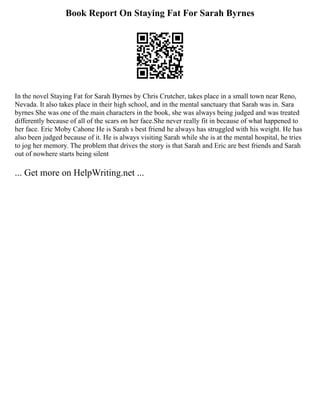 Book Report On Staying Fat For Sarah Byrnes
In the novel Staying Fat for Sarah Byrnes by Chris Crutcher, takes place in a small town near Reno,
Nevada. It also takes place in their high school, and in the mental sanctuary that Sarah was in. Sara
byrnes She was one of the main characters in the book, she was always being judged and was treated
differently because of all of the scars on her face.She never really fit in because of what happened to
her face. Eric Moby Cahone He is Sarah s best friend he always has struggled with his weight. He has
also been judged because of it. He is always visiting Sarah while she is at the mental hospital, he tries
to jog her memory. The problem that drives the story is that Sarah and Eric are best friends and Sarah
out of nowhere starts being silent
... Get more on HelpWriting.net ...
 