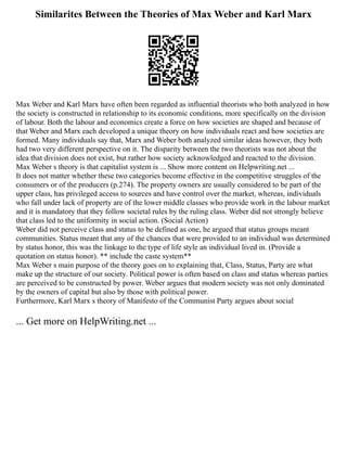 Similarites Between the Theories of Max Weber and Karl Marx
Max Weber and Karl Marx have often been regarded as influential theorists who both analyzed in how
the society is constructed in relationship to its economic conditions, more specifically on the division
of labour. Both the labour and economics create a force on how societies are shaped and because of
that Weber and Marx each developed a unique theory on how individuals react and how societies are
formed. Many individuals say that, Marx and Weber both analyzed similar ideas however, they both
had two very different perspective on it. The disparity between the two theorists was not about the
idea that division does not exist, but rather how society acknowledged and reacted to the division.
Max Weber s theory is that capitalist system is ... Show more content on Helpwriting.net ...
It does not matter whether these two categories become effective in the competitive struggles of the
consumers or of the producers (p.274). The property owners are usually considered to be part of the
upper class, has privileged access to sources and have control over the market, whereas, individuals
who fall under lack of property are of the lower middle classes who provide work in the labour market
and it is mandatory that they follow societal rules by the ruling class. Weber did not strongly believe
that class led to the uniformity in social action. (Social Action)
Weber did not perceive class and status to be defined as one, he argued that status groups meant
communities. Status meant that any of the chances that were provided to an individual was determined
by status honor, this was the linkage to the type of life style an individual lived in. (Provide a
quotation on status honor). ** include the caste system**
Max Weber s main purpose of the theory goes on to explaining that, Class, Status, Party are what
make up the structure of our society. Political power is often based on class and status whereas parties
are perceived to be constructed by power. Weber argues that modern society was not only dominated
by the owners of capital but also by those with political power.
Furthermore, Karl Marx s theory of Manifesto of the Communist Party argues about social
... Get more on HelpWriting.net ...
 