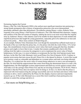 Who Is The Sexist In The Little Mermaid
Swimming Against the Current
Disney s film The Little Mermaid (1989) is the earliest most significant transition into portraying a
strong female protagonist after a history of purposeless princesses who never demonstrated
personality attributes other than delicateness. Nevertheless among Disney s critics, Roberta Trites
responds in her essay Disney s Sub/Version of Andersen s The Little Mermaid that characters, images,
and conflicts of the film rob women of integrity, making the movie even more sexist than the original
story by Andersen. Disney s film industry used to be notable for their depictions of weak minded and
superficial princesses that taught the young generations, especially girls to be submissive to men and
exclusively pretty. ... Show more content on Helpwriting.net ...
As an example, Roberta Trites illuminates how even though the mermaid has suffered much more at
the hands of the sea witch than the prince has, it is the prince who kills the witch (Trites, 137). In her
logic, this misattribution of power promotes sexist values that teach young girls that they shouldn t
possess such might; to leave that to men. A matter that remains unaddressed is that in this film,
robbing Ariel the right to overcome the antagonist is not to implement the sexist value of female
helplessness; In this case, it is more to balance or reciprocate the fact that Ariel had previously been
the hero. In the film The Little Mermaid, Ariel saved Prince Eric first (Clements 24:43). Contrary to
popular sexist norms that men rescue the girl, Prince Eric is the damsel in distress. A sexist film would
never portray a male as vulnerable and dependent on a woman unless said male was being ridiculed.
Therefore, it is evident how the sexist value of women being submissive to men is not encouraged in
the film, for Ariel held the empowerment that comes from being the determinant factor in a man s life.
Supplementary, the film highlights women empowerment and disfavors sexism against women when
Ariel takes over the carriage where Prince Eric and she are traveling (Clements, 58:24 58:43). What is
important is that the Prince does not repress Ariel for doing so. In fact, it is shown that the prince is
impressed with Ariel maneuvering the carriage successfully and even sits back and relaxes while Ariel
continues to drive. Ariel is admired by the Prince for this display of power and most importantly
trusted to go on. If The Little Mermaid was a sexist film Ariel would have been portrayed as too
delicate to control the carriage and drive it
... Get more on HelpWriting.net ...
 