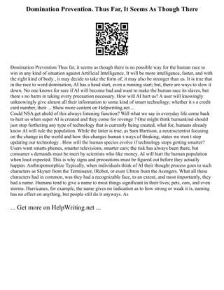 Domination Prevention. Thus Far, It Seems As Though There
Domination Prevention Thus far, it seems as though there is no possible way for the human race to
win in any kind of situation against Artificial Intelligence. It will be more intelligence, faster, and with
the right kind of body , it may decide to take the form of, it may also be stronger than us. It is true that
in the race to word domination, AI has a head start, even a running start; but, there are ways to slow it
down. No one knows for sure if AI will become bad and want to make the human race its slaves, but
there s no harm in taking every precaution necessary. How will AI hurt us? A user will knowingly
unknowingly give almost all their information to some kind of smart technology; whether it s a credit
card number, their ... Show more content on Helpwriting.net ...
Could NSA get ahold of this always listening function? Will what we say in everyday life come back
to hurt us when super AI is created and they come for revenge ? One might think humankind should
just stop furthering any type of technology that is currently being created, what for, humans already
know AI will rule the population. While the latter is true, as Sam Harrison, a neuroscientist focusing
on the change in the world and how this changes human s ways of thinking, states we won t stop
updating our technology . How will the human species evolve if technology stops getting smarter?
Users want smarts phones, smarter televisions, smarter cars; the risk has always been there, but
consumer s demands must be meet by scientists who like money. AI will hurt the human population
when least expected. This is why signs and precautions must be figured out before they actually
happen. Anthropomorphize Typically, when individuals think of AI their thought process goes to such
characters as Skynet from the Terminator, IRobot, or even Ultron from the Avengers. What all these
characters had in common, was they had a recognizable face, to an extent, and most importantly, they
had a name. Humans tend to give a name to most things significant in their lives; pets, cars, and even
storms. Hurricanes, for example, the name gives no indication as to how strong or weak it is, naming
has no effect on anything, but people still do it anyways. As
... Get more on HelpWriting.net ...
 