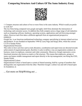 Comparing Structure And Culture Of The Same Industry Essay
1. Compare structure and culture of two or more firms in the same industry. Which would you prefer
to work for?
The two firms being compared were google and apple, both firms dominate the intersection of
technology and consumer access. In addition they both compete across a huge range of sub industries
such as computing software, hardware, operating systems, applications and web browsing amongst
others. However each firm takes a different approach from an organizational perspective.
GOOGLE
Google Inc. is an American multinational technology company specializing in internet related services
and products. It was founded on September 1998 by Larry Page and Sergey Brin, whilst the current
C.E.O is Sundar Pichai.
Organizational Structure
This refers to how activities such as task allocation, coordination and supervision are directed towards
achievement of organizational goals, therefore it seeks to define a way an organization conducts its
business, treats its employee, customer and wider community. Moreover, Google represents a cross
functional structure also known as matrix or flat structure. This means that employees, groups or
teams can bypass middle management and report directly to the top management, one being the CEO,
Sundar Pichai.
Organizational Culture
Organizational Culture is based upon a system of shared meaning, held by a group of members that
distinguishes one organization from the other. Therefore Google s culture was and still is based upon
its foundation, in
... Get more on HelpWriting.net ...
 