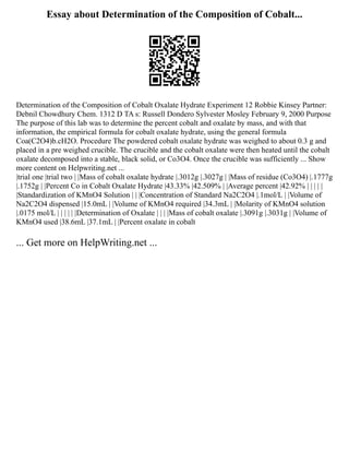 Essay about Determination of the Composition of Cobalt...
Determination of the Composition of Cobalt Oxalate Hydrate Experiment 12 Robbie Kinsey Partner:
Debnil Chowdhury Chem. 1312 D TA s: Russell Dondero Sylvester Mosley February 9, 2000 Purpose
The purpose of this lab was to determine the percent cobalt and oxalate by mass, and with that
information, the empirical formula for cobalt oxalate hydrate, using the general formula
Coa(C2O4)b.cH2O. Procedure The powdered cobalt oxalate hydrate was weighed to about 0.3 g and
placed in a pre weighed crucible. The crucible and the cobalt oxalate were then heated until the cobalt
oxalate decomposed into a stable, black solid, or Co3O4. Once the crucible was sufficiently ... Show
more content on Helpwriting.net ...
|trial one |trial two | |Mass of cobalt oxalate hydrate |.3012g |.3027g | |Mass of residue (Co3O4) |.1777g
|.1752g | |Percent Co in Cobalt Oxalate Hydrate |43.33% |42.509% | |Average percent |42.92% | | | | |
|Standardization of KMnO4 Solution | | |Concentration of Standard Na2C2O4 |.1mol/L | |Volume of
Na2C2O4 dispensed |15.0mL | |Volume of KMnO4 required |34.3mL | |Molarity of KMnO4 solution
|.0175 mol/L | | | | | |Determination of Oxalate | | | |Mass of cobalt oxalate |.3091g |.3031g | |Volume of
KMnO4 used |38.6mL |37.1mL | |Percent oxalate in cobalt
... Get more on HelpWriting.net ...
 
