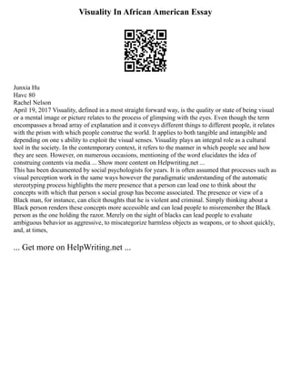 Visuality In African American Essay
Junxia Hu
Havc 80
Rachel Nelson
April 19, 2017 Visuality, defined in a most straight forward way, is the quality or state of being visual
or a mental image or picture relates to the process of glimpsing with the eyes. Even though the term
encompasses a broad array of explanation and it conveys different things to different people, it relates
with the prism with which people construe the world. It applies to both tangible and intangible and
depending on one s ability to exploit the visual senses. Visuality plays an integral role as a cultural
tool in the society. In the contemporary context, it refers to the manner in which people see and how
they are seen. However, on numerous occasions, mentioning of the word elucidates the idea of
construing contents via media ... Show more content on Helpwriting.net ...
This has been documented by social psychologists for years. It is often assumed that processes such as
visual perception work in the same ways however the paradigmatic understanding of the automatic
stereotyping process highlights the mere presence that a person can lead one to think about the
concepts with which that person s social group has become associated. The presence or view of a
Black man, for instance, can elicit thoughts that he is violent and criminal. Simply thinking about a
Black person renders these concepts more accessible and can lead people to misremember the Black
person as the one holding the razor. Merely on the sight of blacks can lead people to evaluate
ambiguous behavior as aggressive, to miscategorize harmless objects as weapons, or to shoot quickly,
and, at times,
... Get more on HelpWriting.net ...
 