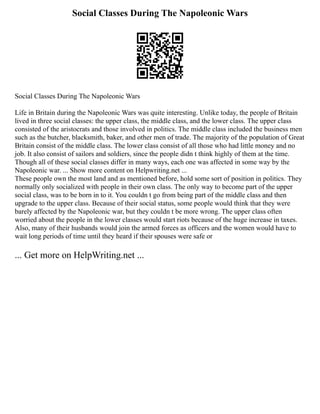Social Classes During The Napoleonic Wars
Social Classes During The Napoleonic Wars
Life in Britain during the Napoleonic Wars was quite interesting. Unlike today, the people of Britain
lived in three social classes: the upper class, the middle class, and the lower class. The upper class
consisted of the aristocrats and those involved in politics. The middle class included the business men
such as the butcher, blacksmith, baker, and other men of trade. The majority of the population of Great
Britain consist of the middle class. The lower class consist of all those who had little money and no
job. It also consist of sailors and soldiers, since the people didn t think highly of them at the time.
Though all of these social classes differ in many ways, each one was affected in some way by the
Napoleonic war. ... Show more content on Helpwriting.net ...
These people own the most land and as mentioned before, hold some sort of position in politics. They
normally only socialized with people in their own class. The only way to become part of the upper
social class, was to be born in to it. You couldn t go from being part of the middle class and then
upgrade to the upper class. Because of their social status, some people would think that they were
barely affected by the Napoleonic war, but they couldn t be more wrong. The upper class often
worried about the people in the lower classes would start riots because of the huge increase in taxes.
Also, many of their husbands would join the armed forces as officers and the women would have to
wait long periods of time until they heard if their spouses were safe or
... Get more on HelpWriting.net ...
 