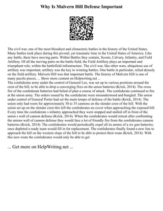 Why Is Malvern Hill Defense Important
The civil war, one of the most bloodiest and climacteric battles in the history of the United States.
Many battles took place during this pivotal, yet traumatic time in the United States of America. Like
any battle, there have moving parts. Within Battles they contain, Scouts, Calvary, Infantry, and Field
Artillery. Of all the moving parts on the battle field, the Field Artillery plays an important and
triumphant role, within the battlefield infrastructure. The civil war, like other wars, ubiquitous use of
artillery was important; artillery was the key to winning battles. One battle in particular, relied densely
on the field artillery. Malvern Hill was that important battle. The history of Malvern Hill is one of
many puzzle pieces, ... Show more content on Helpwriting.net ...
The confederate army under the control of General Lee, was set up in various positions around the
crest of the hill, to be able to drop a converging fires on the union batteries (Krick, 2014). The cross
fire of the confederate batteries had failed of plan a course of attack. The confederate continued to fire
at the union army. The orders issued by the confederate were misunderstood and bungled. The union
under control of General Porter had set the main tempo of defense of the battle (Krick, 2014). The
union only had room for approximately 30 to 35 cannons on the slender crest of the hill. With the
union set up on the slender crest this left the confederates no cover when approaching the exposed hill.
Every time the confederate s infantry approached they were stopped and stalled off in front of the
union s wall of cannon defense (Krick, 2014). When the confederates would retreat after confronting
the unions wall of cannon defense they would face a lot of friendly fire from the confederates cannon
batteries (Krick, 2014). The confederates would periodically expel all its ammo of a six gun batteries;
once depleted a ready team would fill in for replacement. The confederates finally found a new line to
approach the hill on the western slope of the hill to be able to protect their route (Krick, 2014). With
this new route the confederates would only be able to get
... Get more on HelpWriting.net ...
 