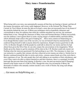 Mary Anne s Transformation
When being told a war story, one automatically assumes all that they are hearing is factual, and that all
the trauma, devastation, and victory really happened. However, in the fictional The Things They
Carried, by Tim O Brien, he turns the idea on its head: a story does not necessarily have to be honest if
the emotions behind the story are. O Brien uses techniques such as hyperbolic characters and
verisimilitude to show his audience that while the verbatim anecdotes are not true, the sentiment
behind them is true. Through the characters of Mary Anne and Norman Bowker, O Brien successfully
uses the audience s trust against them to create varying images of unbelievability and believability,
which ultimately helps achieve the goal of making his ... Show more content on Helpwriting.net ...
Even though Bowker made it out of the war alive, he was not himself when he returned home. He
could not bring himself to talk to anyone about his experiences, though it [was] a good time to talk
(134). As Bowker thought of all the people he could talk to about his war stories and how he had
almost been given the Silver Star, he can only conjure the conversations in his imagination. When
finally given the chance to get his emotions off his chest at the A W, Bowker could only muster out
Nothing when the intercom questioned if he had anything to say (146). The reluctance to share true
war memories is a quality that veterans who have observed severe trauma can relate to. Similar how to
Bowker continued around the lake in circles and circles, veterans cannot break out of the circle that is
their experience of war. The only people they feel safe talking to are members of their old platoon, and
even if they want to be able to express themselves and their emotions, there is a seemingly invisible
barricade that prevents them from sharing. In Bowker s case, the pent up emotion lead to [hanging]
himself in the locker room of a YMCA (149). Though this story was invented by O Brien, the
thousands of soldiers who annually commit suicide is not a work of fiction. By using such abrupt,
blunt diction to
... Get more on HelpWriting.net ...
 