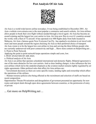 Pest Analysis Of Air Asia
Air Asia is a world wide known airline nowadays. It was being established in December 2001. Air
Asia s website www.airasia.com is the most popular e commerce and search website. Air Asia airlines
allow people to book their own flight without needed through a travel agent. Air Asia has become an
award winning and the largest low cost carrier in Asia. Air Asia now flies to over 61 countries around
the world, with a fleet of 72 aircraft. It has operated over 400 flights daily from hubs located in
Malaysia. Air Asia s famous quote Now Everyone Can Fly , has sparked a revolution in air travel with
more and more people around the region choosing Air Asia as their preferred choice of transport.
Air Asia vision is to be the largest low cost airline in Asia and serving the three billions people who
are currently underserved with poor connectivity and high ... Show more content on Helpwriting.net ...
6. Point to Point Network
Applying the point to point network keeps operations simple and costs, low.
I. PEST ANALYSIS OF AIR ASIA
a. Political analysis of Air Asia
Air Asia is an airline that operates scheduled international and domestic flights. Bilateral agreement is
one of the main obstacles for low cost carriers. And so does landing charges, it also influences the low
cost airlines which led to the underdevelopment as the aviation market remains tightly regulated by air
rights agreements. Other political rules that affect Air Asia airlines are:
 Government decisions as there are some specific routes, landing rights and ownership which affect
the operations of the airlines.
 Human resource policies also being affected as the recruitment and selection of staffs are based on
racial composition.
Opportunities Threats Privatization and deregulation of goverment presented an opportunity for new
routes and airport deals through open skies agreements between countries, or the permission of entry
of private
... Get more on HelpWriting.net ...
 