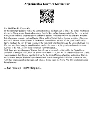 Argumentative Essay On Korean War
Pre World War III: Korean War
In this seemingly peaceful world, the Korean Peninsula has been seen as one of the hottest potatoes in
the world. Many people do not acknowledge that the Korean War has not ended, but the event settled
with just an armistice since the tension of the war became so intense between not only two Koreans,
but other major countries such as Russia, China, and the United States. Even an armistice of the war,
there still remains severe tensions in the Korean Peninsula and because of this, questions like why
Korea has been the only divided country in the world and what has increased the tension between two
Koreans have been brought up to historians. And to the answers to the questions about the modern
Koreans is the war ... Show more content on Helpwriting.net ...
Still, there were significance of this war that affected in our modern history like the North Korea,
aftermath of Douglas MacArthur, TV drama called M*A*S*H, and the fall of the Soviet Union. And it
was remarkable that this war was the first war for the United Nations after their unification. There is
no doubt that Korean War is influential to the both Koreas in the political side and economical side,
with their ongoing conflict between each other as it may create the World War III when the armistice
break between
... Get more on HelpWriting.net ...
 