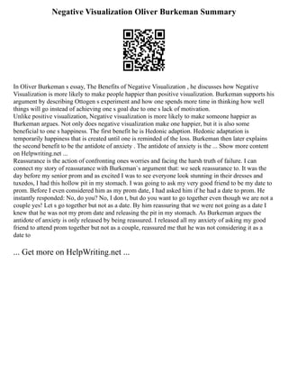 Negative Visualization Oliver Burkeman Summary
In Oliver Burkeman s essay, The Benefits of Negative Visualization , he discusses how Negative
Visualization is more likely to make people happier than positive visualization. Burkeman supports his
argument by describing Ottogen s experiment and how one spends more time in thinking how well
things will go instead of achieving one s goal due to one s lack of motivation.
Unlike positive visualization, Negative visualization is more likely to make someone happier as
Burkeman argues. Not only does negative visualization make one happier, but it is also some
beneficial to one s happiness. The first benefit he is Hedonic adaption. Hedonic adaptation is
temporarily happiness that is created until one is reminded of the loss. Burkeman then later explains
the second benefit to be the antidote of anxiety . The antidote of anxiety is the ... Show more content
on Helpwriting.net ...
Reassurance is the action of confronting ones worries and facing the harsh truth of failure. I can
connect my story of reassurance with Burkeman`s argument that: we seek reassurance to. It was the
day before my senior prom and as excited I was to see everyone look stunning in their dresses and
tuxedos, I had this hollow pit in my stomach. I was going to ask my very good friend to be my date to
prom. Before I even considered him as my prom date, I had asked him if he had a date to prom. He
instantly responded: No, do you? No, I don t, but do you want to go together even though we are not a
couple yes! Let s go together but not as a date. By him reassuring that we were not going as a date I
knew that he was not my prom date and releasing the pit in my stomach. As Burkeman argues the
antidote of anxiety is only released by being reassured. I released all my anxiety of asking my good
friend to attend prom together but not as a couple, reassured me that he was not considering it as a
date to
... Get more on HelpWriting.net ...
 