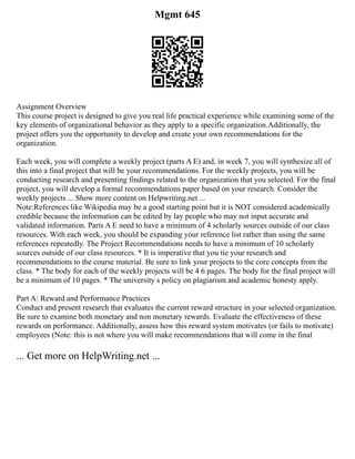 Mgmt 645
Assignment Overview
This course project is designed to give you real life practical experience while examining some of the
key elements of organizational behavior as they apply to a specific organization.Additionally, the
project offers you the opportunity to develop and create your own recommendations for the
organization.
Each week, you will complete a weekly project (parts A E) and, in week 7, you will synthesize all of
this into a final project that will be your recommendations. For the weekly projects, you will be
conducting research and presenting findings related to the organization that you selected. For the final
project, you will develop a formal recommendations paper based on your research. Consider the
weekly projects ... Show more content on Helpwriting.net ...
Note:References like Wikipedia may be a good starting point but it is NOT considered academically
credible because the information can be edited by lay people who may not input accurate and
validated information. Parts A E need to have a minimum of 4 scholarly sources outside of our class
resources. With each week, you should be expanding your reference list rather than using the same
references repeatedly. The Project Recommendations needs to have a minimum of 10 scholarly
sources outside of our class resources. * It is imperative that you tie your research and
recommendations to the course material. Be sure to link your projects to the core concepts from the
class. * The body for each of the weekly projects will be 4 6 pages. The body for the final project will
be a minimum of 10 pages. * The university s policy on plagiarism and academic honesty apply.
Part A: Reward and Performance Practices
Conduct and present research that evaluates the current reward structure in your selected organization.
Be sure to examine both monetary and non monetary rewards. Evaluate the effectiveness of these
rewards on performance. Additionally, assess how this reward system motivates (or fails to motivate)
employees (Note: this is not where you will make recommendations that will come in the final
... Get more on HelpWriting.net ...
 