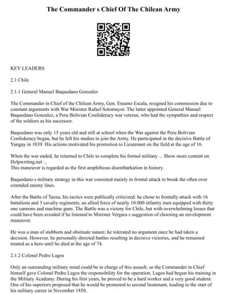 The Commander s Chief Of The Chilean Army
KEY LEADERS
2.1 Chile
2.1.1 General Manuel Baquedano Gonzalez
The Commander in Chief of the Chilean Army, Gen. Erasmo Escala, resigned his commission due to
constant arguments with War Minister Rafael Sotomayor. The latter appointed General Manuel
Baquedano Gonzalez, a Peru Bolivian Confederacy war veteran, who had the sympathies and respect
of the soldiers as his successor.
Baquedano was only 15 years old and still at school when the War against the Peru Bolivian
Confederacy began, but he left his studies to join the Army. He participated in the decisive Battle of
Yungay in 1839. His actions motivated his promotion to Lieutenant on the field at the age of 16.
When the war ended, he returned to Chile to complete his formal military ... Show more content on
Helpwriting.net ...
This maneuver is regarded as the first amphibious disembarkation in history.
Baquedano s military strategy in this war consisted mainly in frontal attack to break the often over
extended enemy lines.
After the Battle of Tacna, his tactics were publically criticized: he chose to frontally attack with 16
battalions and 3 cavalry regiments, an allied force of nearly 10.000 infantry men equipped with thirty
one cannons and machine guns. The Battle was a victory for Chile, but with overwhelming losses that
could have been avoided if he listened to Minister Vergara s suggestion of choosing an envelopment
maneuver.
He was a man of stubborn and obstinate nature; he tolerated no argument once he had taken a
decision. However, he personally directed battles resulting in decisive victories, and he remained
treated as a hero until he died at the age of 74.
2.1.2 Colonel Pedro Lagos
Only an outstanding military mind could be in charge of this assault, so the Commander in Chief
himself gave Colonel Pedro Lagos the responsibility for the operation. Lagos had begun his training in
the Military Academy. During his first years, he proved to be a hard worker and a very good student.
One of his superiors proposed that he would be promoted to second lieutenant, leading to the start of
his military career in November 1850.
 