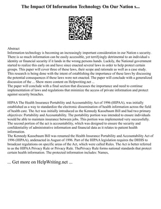 The Impact Of Information Technology On Our Nation s...
Abstract
Information technology is becoming an increasingly important consideration in our Nation s security.
There is so much information can be easily accessible, yet terrifyingly detrimental to an individual s
identity or financial security if it lands in the wrong persons hands. Luckily, the National government
started to realize this early on and have since enacted several laws in order to help protect certain
groups. This paper will cover three of these laws, their scope and rationale as well as a case study.
This research is being done with the intent of establishing the importance of these laws by discussing
the potential consequences if these laws were not enacted. The paper will conclude with a generalized
discussion of the ... Show more content on Helpwriting.net ...
The paper will conclude with a final section that discusses the importance and need to continue
implementation of laws and regulations that minimize the access of private information and protect
against security breaches.
HIPAA The Health Insurance Portability and Accountability Act of 1996 (HIPAA), was initially
established as a way to standardize the electronic dissemination of health information across the field
of health care. The Act was initially introduced as the Kennedy Kassebaum Bill and had two primary
objectives: Portability and Accountability. The portability portion was intended to ensure individuals
would be able to maintain insurance between jobs. This portion was implemented very successfully.
The second portion of the act is accountability, which was designed to ensure the security and
confidentiality of administrative information and financial data as it relates to patient health
information.
The Kennedy Kassebaum Bill was renamed the Health Insurance Portability and Accountability Act of
1996 (HIPAA), andenacted in August of 1996. Part of the HIPAA legislation requires the DHHS to
broadcast regulations on specific areas of the Act, which were called Rules. The Act is better referred
to as the HIPAA Privacy Rule or Privacy Rule. ThePrivacy Rule forms national standards that protect
certain health information. The protected information includes: Names,
... Get more on HelpWriting.net ...
 