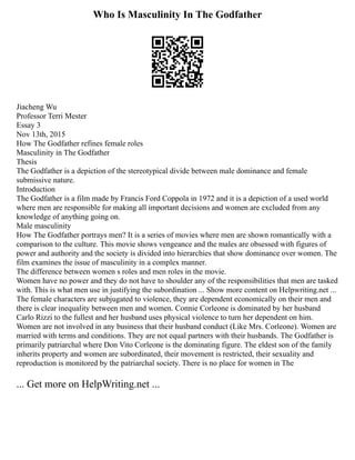 Who Is Masculinity In The Godfather
Jiacheng Wu
Professor Terri Mester
Essay 3
Nov 13th, 2015
How The Godfather refines female roles
Masculinity in The Godfather
Thesis
The Godfather is a depiction of the stereotypical divide between male dominance and female
submissive nature.
Introduction
The Godfather is a film made by Francis Ford Coppola in 1972 and it is a depiction of a used world
where men are responsible for making all important decisions and women are excluded from any
knowledge of anything going on.
Male masculinity
How The Godfather portrays men? It is a series of movies where men are shown romantically with a
comparison to the culture. This movie shows vengeance and the males are obsessed with figures of
power and authority and the society is divided into hierarchies that show dominance over women. The
film examines the issue of masculinity in a complex manner.
The difference between women s roles and men roles in the movie.
Women have no power and they do not have to shoulder any of the responsibilities that men are tasked
with. This is what men use in justifying the subordination ... Show more content on Helpwriting.net ...
The female characters are subjugated to violence, they are dependent economically on their men and
there is clear inequality between men and women. Connie Corleone is dominated by her husband
Carlo Rizzi to the fullest and her husband uses physical violence to turn her dependent on him.
Women are not involved in any business that their husband conduct (Like Mrs. Corleone). Women are
married with terms and conditions. They are not equal partners with their husbands. The Godfather is
primarily patriarchal where Don Vito Corleone is the dominating figure. The eldest son of the family
inherits property and women are subordinated, their movement is restricted, their sexuality and
reproduction is monitored by the patriarchal society. There is no place for women in The
... Get more on HelpWriting.net ...
 
